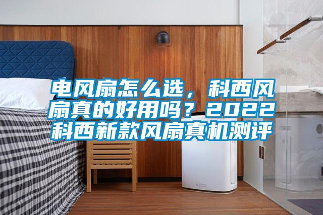 電風扇怎么選，科西風扇真的好用嗎？2022科西新款風扇真機測評