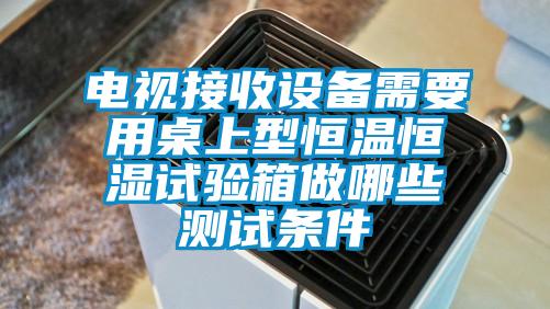 電視接收設備需要用桌上型恒溫恒濕試驗箱做哪些測試條件